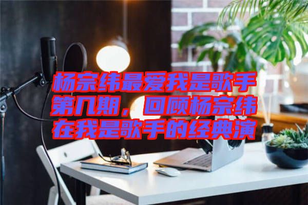 楊宗緯最愛(ài)我是歌手第幾期，回顧楊宗緯在我是歌手的經(jīng)典演