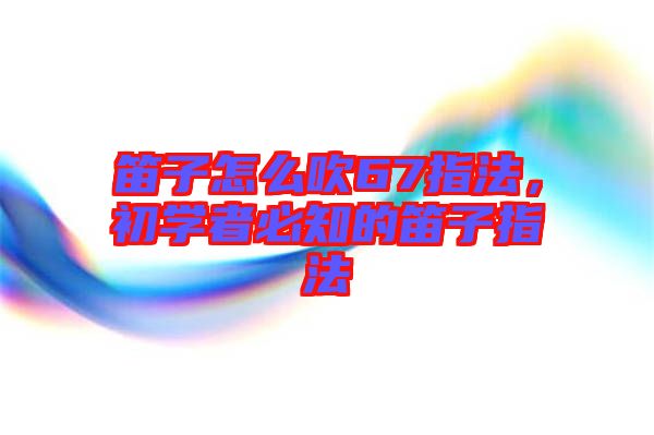 笛子怎么吹67指法，初學(xué)者必知的笛子指法