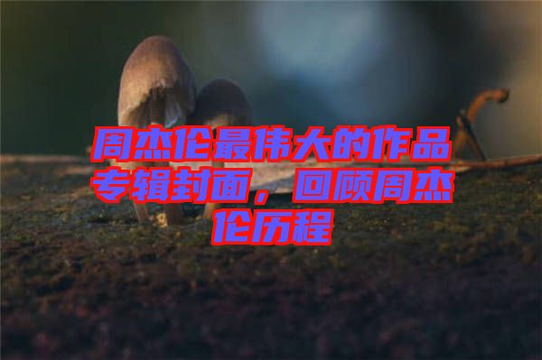周杰倫最偉大的作品專輯封面，回顧周杰倫歷程