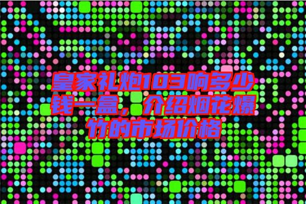 皇家禮炮103響多少錢一盒，介紹煙花爆竹的市場價格