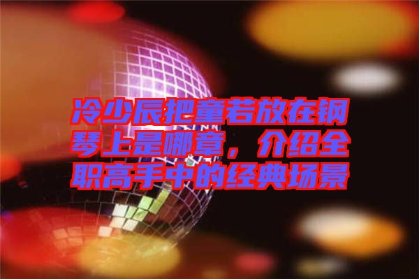 冷少辰把童若放在鋼琴上是哪章，介紹全職高手中的經(jīng)典場景