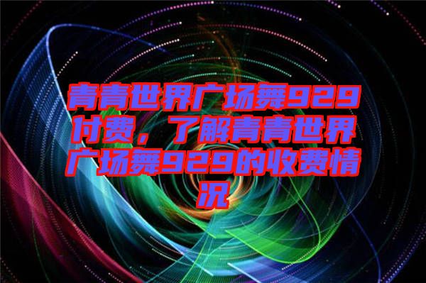 青青世界廣場(chǎng)舞929付費(fèi)，了解青青世界廣場(chǎng)舞929的收費(fèi)情況