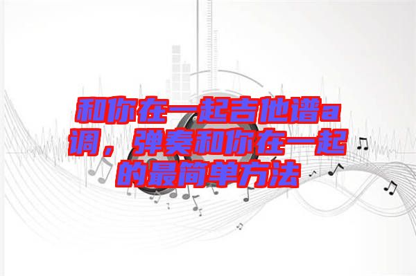 和你在一起吉他譜a調(diào)，彈奏和你在一起的最簡單方法