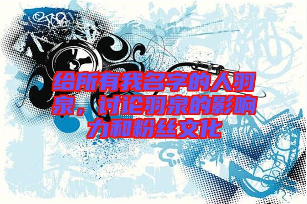 給所有我名字的人羽泉，討論羽泉的影響力和粉絲文化