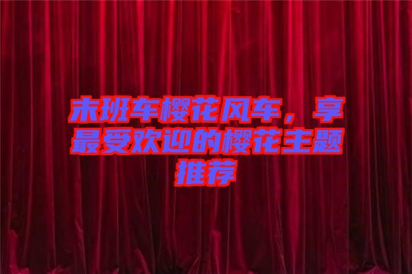 末班車櫻花風(fēng)車，享最受歡迎的櫻花主題推薦