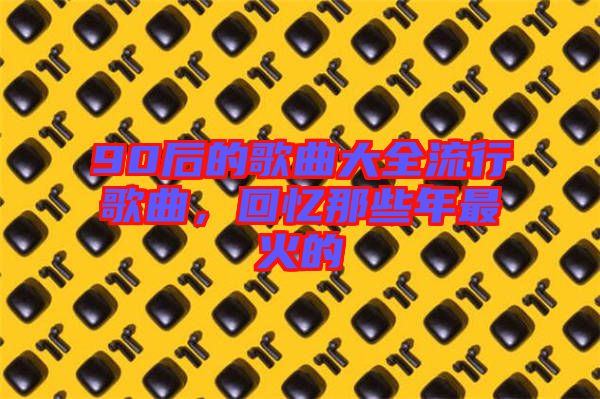 90后的歌曲大全流行歌曲，回憶那些年最火的