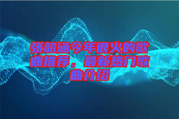 張韶涵今年很火的歌曲推薦，最新熱門歌曲介紹