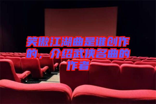 笑傲江湖曲是誰創(chuàng)作的，介紹武俠名曲的作者