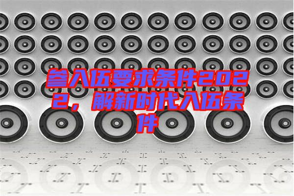 參入伍要求條件2022，解新時(shí)代入伍條件