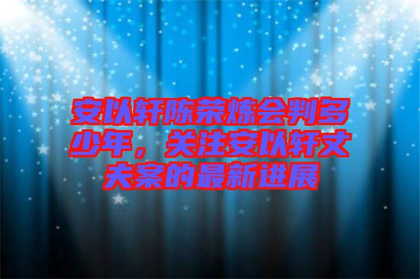 安以軒陳榮煉會判多少年，關(guān)注安以軒丈夫案的最新進(jìn)展