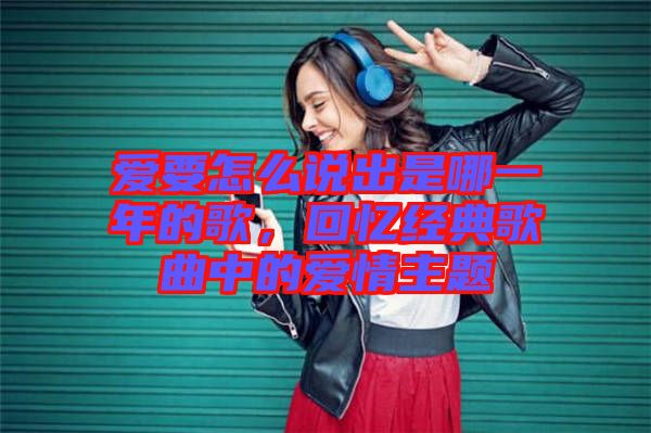 愛要怎么說出是哪一年的歌，回憶經(jīng)典歌曲中的愛情主題