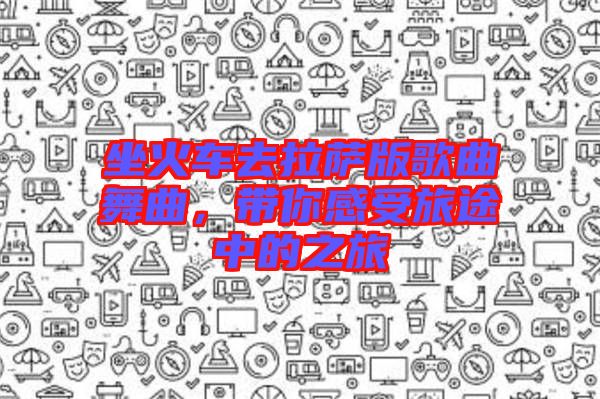 坐火車去拉薩版歌曲舞曲，帶你感受旅途中的之旅