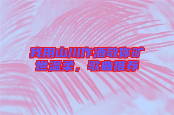 我用山川作酒敬你曠世溫柔，歌曲推薦