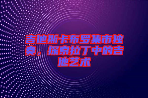 吉他斯卡布羅集市獨奏，探索拉丁中的吉他藝術