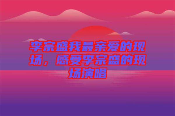 李宗盛我最親愛的現(xiàn)場，感受李宗盛的現(xiàn)場演唱
