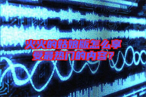 火火的姑娘版怎么享受最熱門的內(nèi)容？