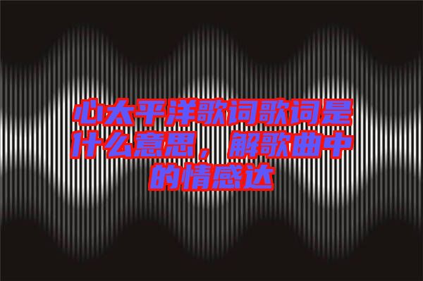 心太平洋歌詞歌詞是什么意思，解歌曲中的情感達(dá)