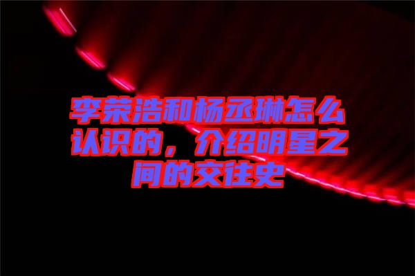 李榮浩和楊丞琳怎么認(rèn)識(shí)的，介紹明星之間的交往史