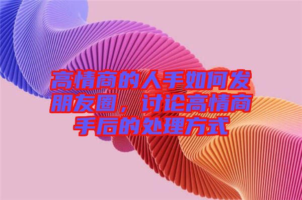 高情商的人手如何發(fā)朋友圈，討論高情商手后的處理方式