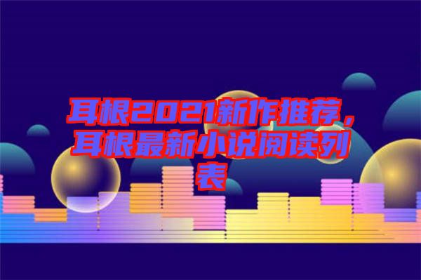 耳根2021新作推薦，耳根最新小說閱讀列表