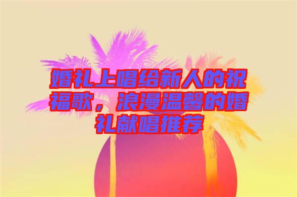 婚禮上唱給新人的祝福歌，浪漫溫馨的婚禮獻(xiàn)唱推薦