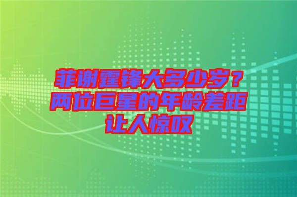 菲謝霆鋒大多少歲？兩位巨星的年齡差距讓人驚嘆