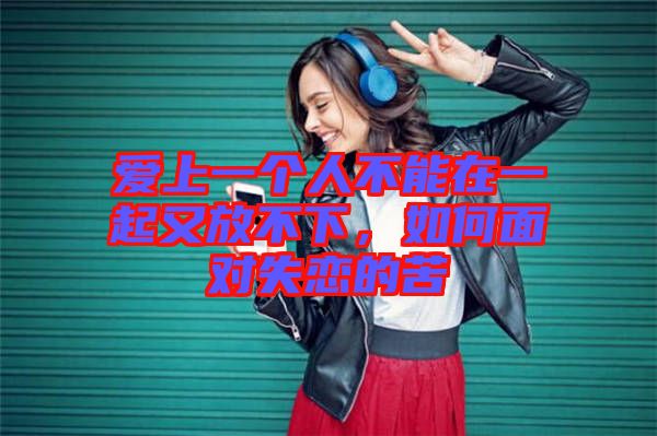 愛上一個人不能在一起又放不下，如何面對失戀的苦