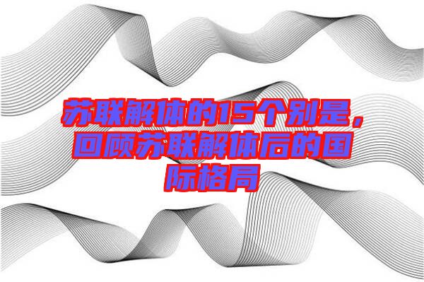 蘇聯(lián)解體的15個別是，回顧蘇聯(lián)解體后的國際格局