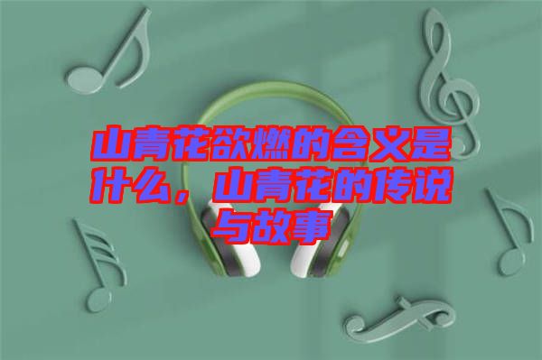 山青花欲燃的含義是什么，山青花的傳說與故事