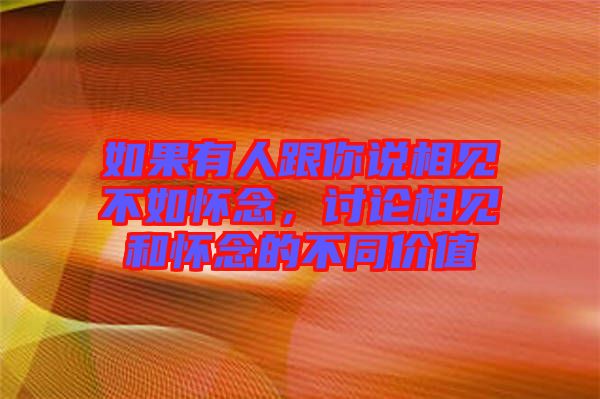 如果有人跟你說相見不如懷念，討論相見和懷念的不同價值
