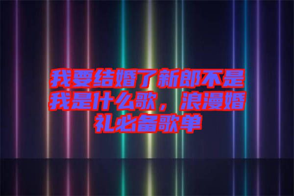 我要結(jié)婚了新郎不是我是什么歌，浪漫婚禮必備歌單