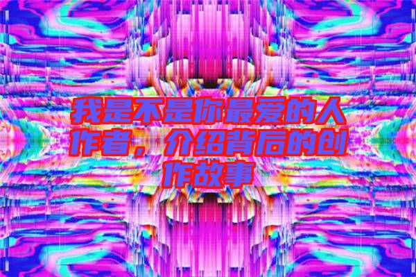 我是不是你最愛的人作者，介紹背后的創(chuàng)作故事