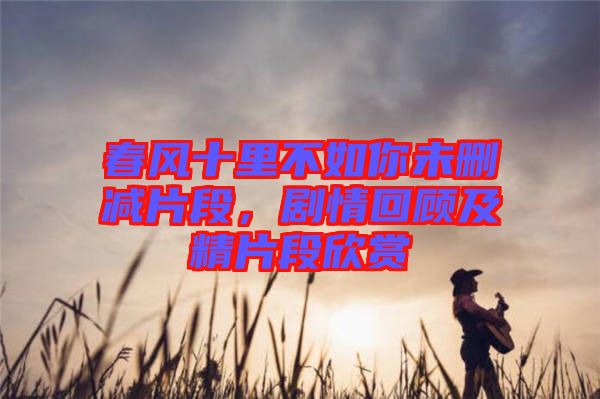 春風十里不如你未刪減片段，劇情回顧及精片段欣賞