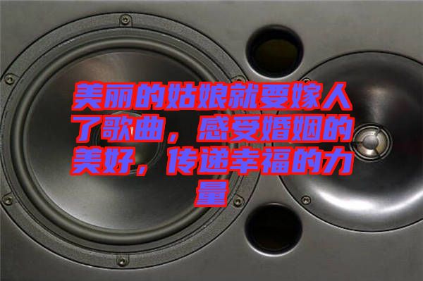 美麗的姑娘就要嫁人了歌曲，感受婚姻的美好，傳遞幸福的力量