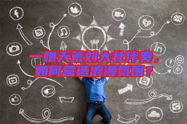 一吻天荒劉大壯伴奏，如何營造浪漫氛圍？