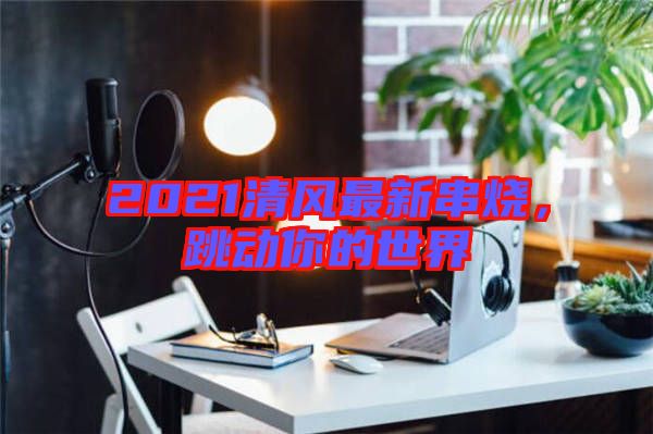 2021清風最新串燒，跳動你的世界