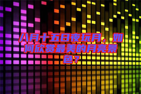 八月十五日夜玩月，如何欣賞最美的月亮景色？