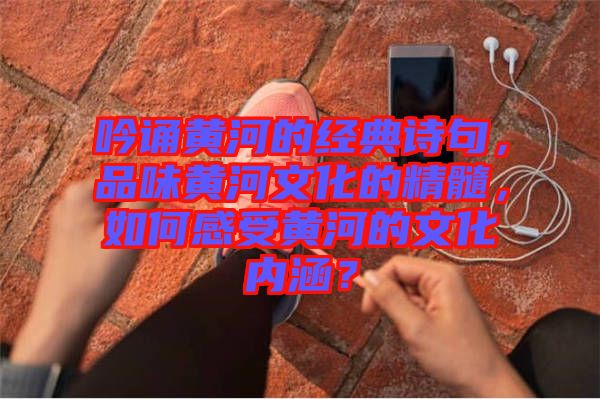 吟誦黃河的經(jīng)典詩句，品味黃河文化的精髓，如何感受黃河的文化內(nèi)涵？
