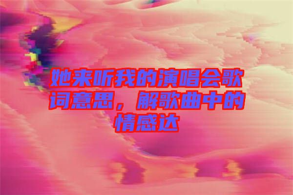 她來(lái)聽(tīng)我的演唱會(huì)歌詞意思，解歌曲中的情感達(dá)