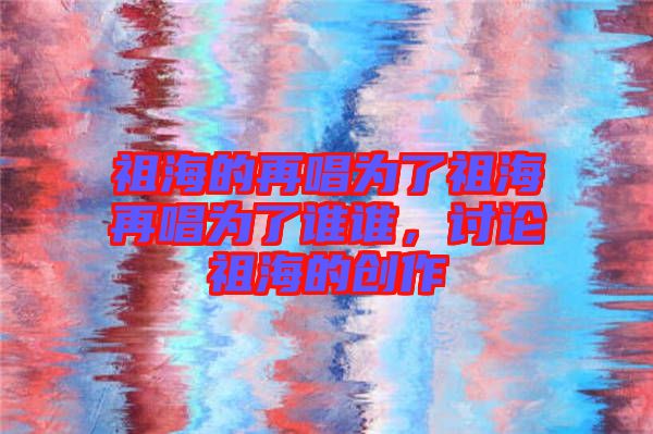 祖海的再唱為了祖海再唱為了誰誰，討論祖海的創(chuàng)作