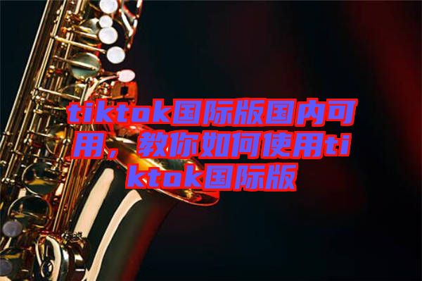 tiktok國際版國內(nèi)可用，教你如何使用tiktok國際版