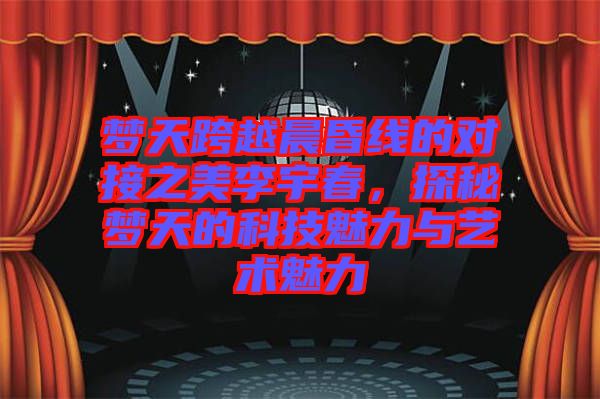 夢(mèng)天跨越晨昏線的對(duì)接之美李宇春，探秘夢(mèng)天的科技魅力與藝術(shù)魅力