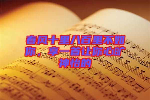 春風(fēng)十里八百里不如你，享一首讓你心曠神怡的
