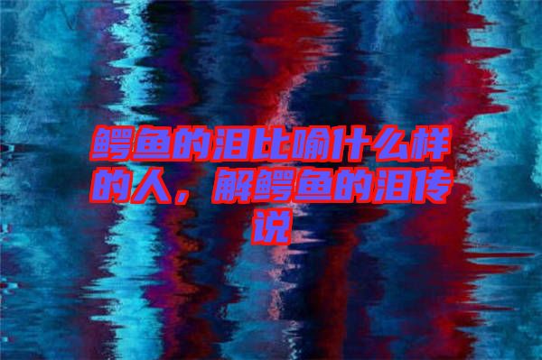 鱷魚的淚比喻什么樣的人，解鱷魚的淚傳說(shuō)