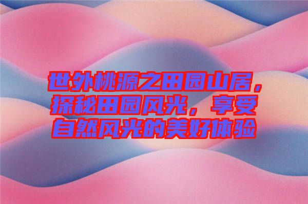 世外桃源之田園山居，探秘田園風(fēng)光，享受自然風(fēng)光的美好體驗