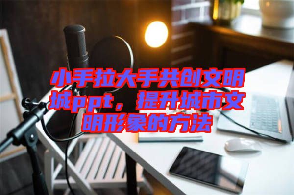 小手拉大手共創(chuàng)文明城ppt，提升城市文明形象的方法