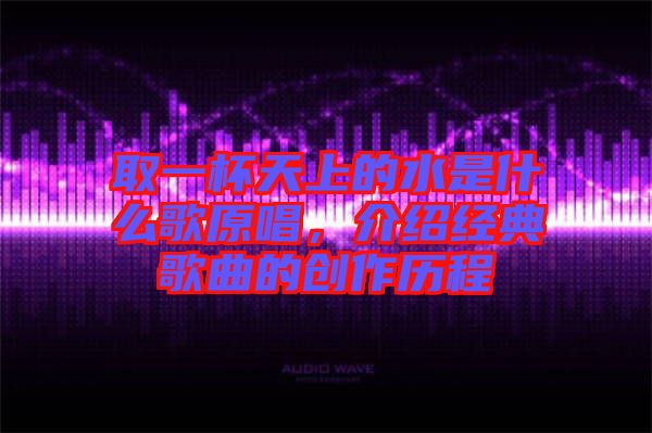 取一杯天上的水是什么歌原唱，介紹經(jīng)典歌曲的創(chuàng)作歷程