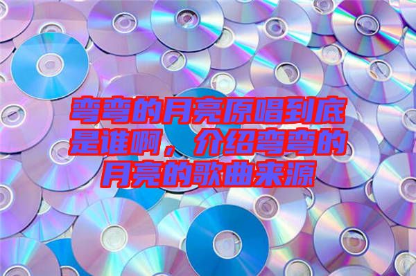 彎彎的月亮原唱到底是誰啊，介紹彎彎的月亮的歌曲來源