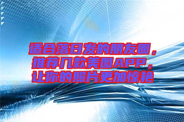 適合落日發(fā)的朋友圈，推薦幾款美圖APP，讓你的照片更加驚艷