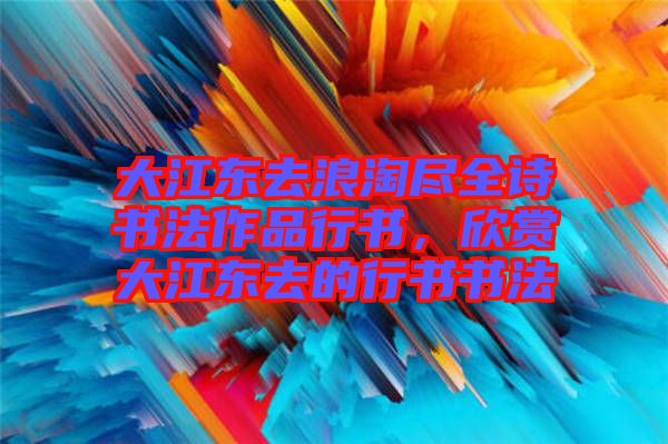 大江東去浪淘盡全詩書法作品行書，欣賞大江東去的行書書法